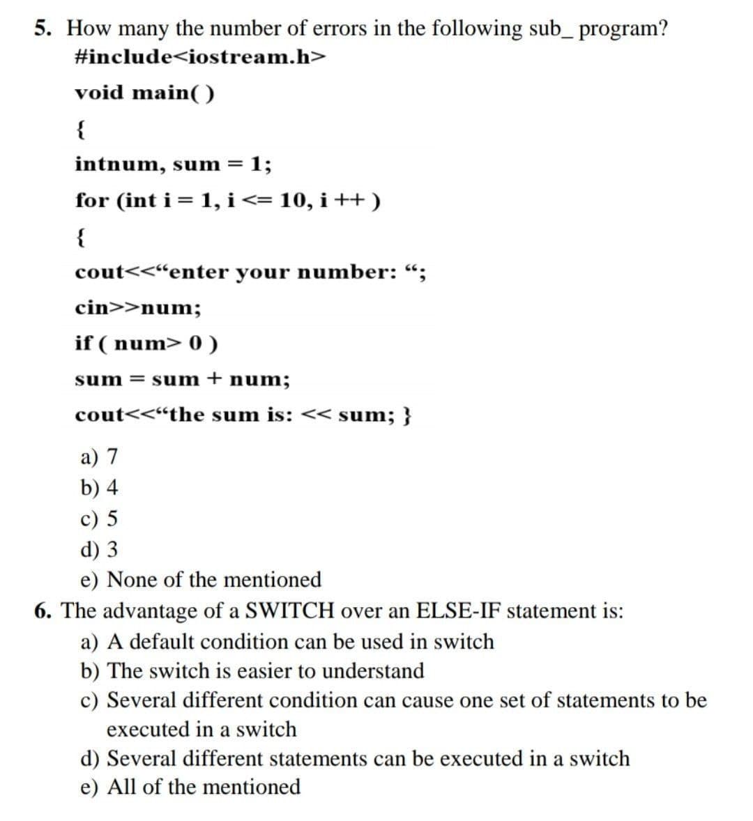 5. How many the number of errors in the following sub_ program?
#include<iostream.h>
void main( )
{
intnum, sum = 1;
for (int i= 1, i<= 10, i ++ )
{
cout<<“enter your number: “;
cin>>num;
if ( num> 0 )
sum = sum+ num;
cout<<“the sum is: << sum; }
a) 7
b) 4
c) 5
d) 3
e) None of the mentioned
6. The advantage of a SWITCH over an ELSE-IF statement is:
a) A default condition can be used in switch
b) The switch is easier to understand
c) Several different condition can cause one set of statements to be
executed in a switch
d) Several different statements can be executed in a switch
e) All of the mentioned
