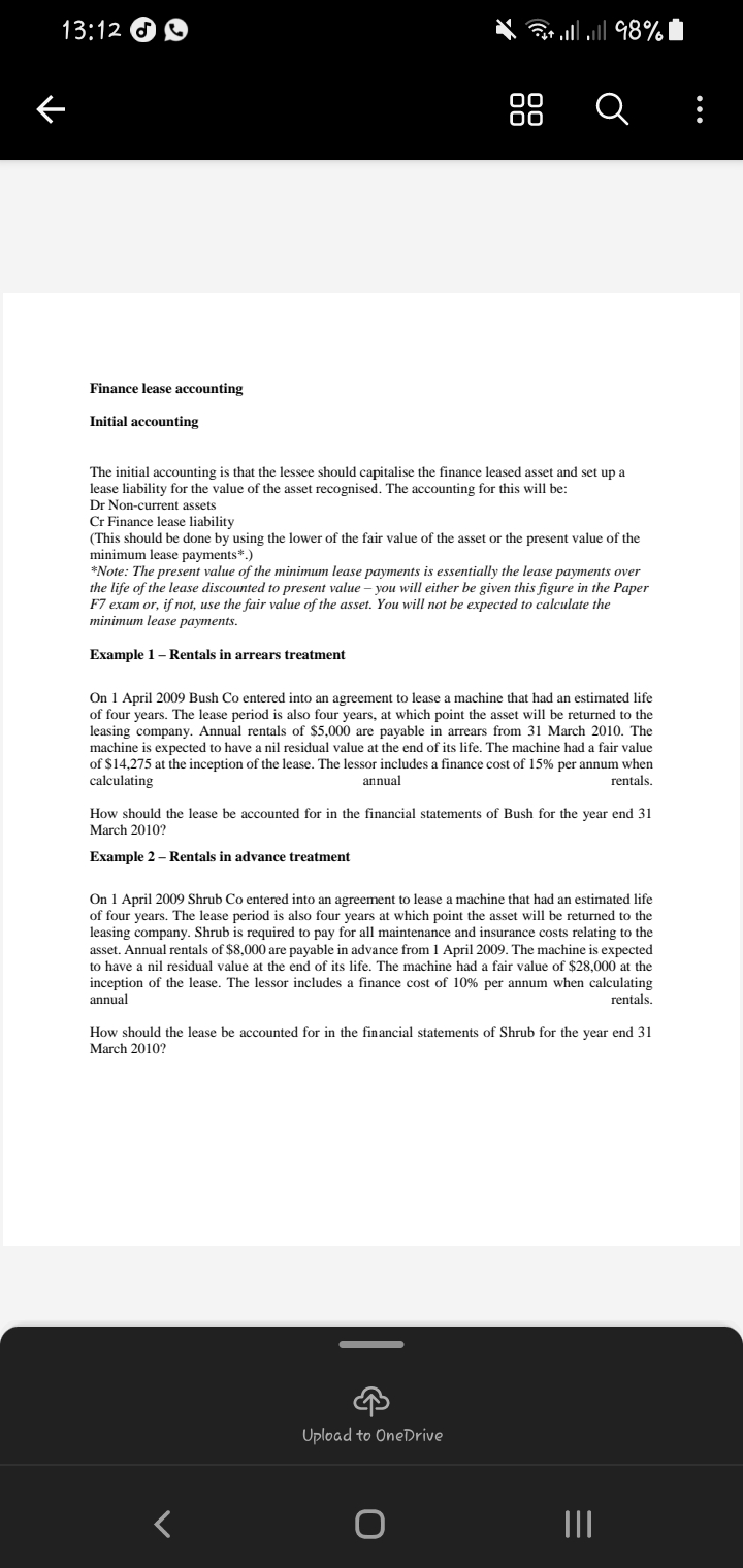 13:12
Finance lease accounting
Initial accounting
The initial accounting is that the lessee should capitalise the finance leased asset and set up a
lease liability for the value of the asset recognised. The accounting for this will be:
Dr Non-current assets
Cr Finance lease liability
(This should be done by using the lower of the fair value of the asset or the present value of the
minimum lease payments*.)
*Note: The present value of the minimum lease payments is essentially the lease payments over
the life of the lease discounted to present value - you will either be given this figure in the Paper
F7 exam or, if not, use the fair value of the asset. You will not be expected to calculate the
minimum lease payments.
Example 1 - Rentals in arrears treatment
00
00
On 1 April 2009 Bush Co entered into an agreement to lease a machine that had an estimated life
of four years. The lease period is also four years, at which point the asset will be returned to the
leasing company. Annual rentals of $5,000 are payable in arrears from 31 March 2010. The
machine is expected to have a nil residual value at the end of its life. The machine had a fair value
of $14,275 at the inception of the lease. The lessor includes a finance cost of 15% per annum when
calculating
annual
rentals.
* .. ..| 98% |
||
a
How should the lease be accounted for in the financial statements of Bush for the year end 31
March 2010?
Example 2 - Rentals in advance treatment
On 1 April 2009 Shrub Co entered into an agreement to lease a machine that had an estimated life
of four years. The lease period is also four years at which point the asset will be returned to the
leasing company. Shrub is required to pay for all maintenance and insurance costs relating to the
asset. Annual rentals of $8,000 are payable in advance from 1 April 2009. The machine is expected
to have a nil residual value at the end of its life. The machine had a fair value of $28,000 at the
inception of the lease. The lessor includes a finance cost of 10% per annum when calculating
annual
rentals.
||
How should the lease be accounted for in the financial statements of Shrub for the year end 31
March 2010?
←
Upload to OneDrive
O
=
|||