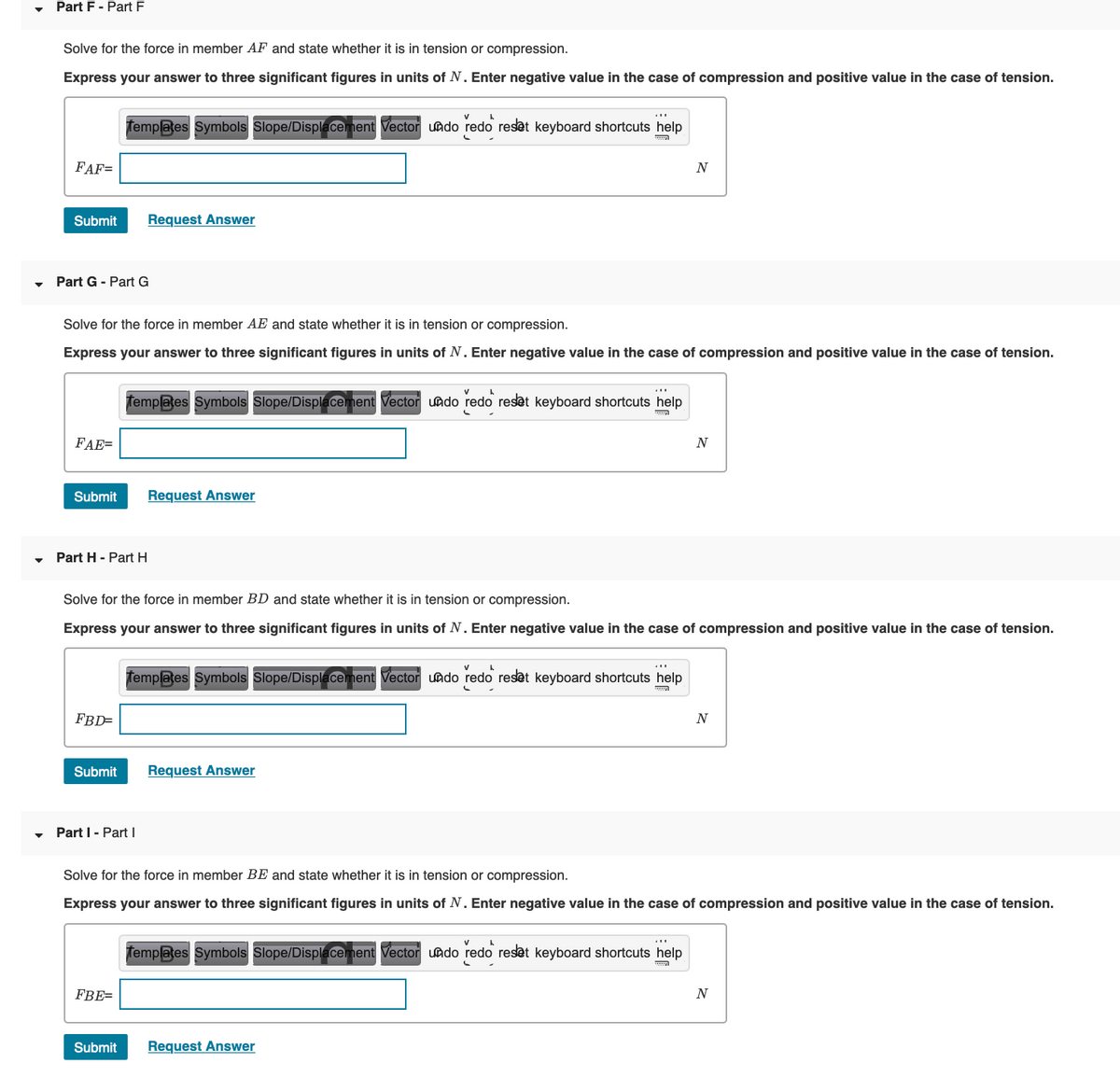 Part F - Part F
Solve for the force in member AF and state whether it is in tension or compression.
Express your answer to three significant figures in units of N. Enter negative value in the case of compression and positive value in the case of tension.
Templates Symbols Slope/Displacement Vector uado redo reset keyboard shortcuts help
FAF=
N
Submit
Request Answer
• Part G - Part G
Solve for the force in member AE and state whether it is in tension or compression.
Express your answer to three significant figures in units
N. Enter negative value in the case of compression and positive value
the case of tension.
V
femplates Symbols Slope/Displacement Vector undo redo reset keyboard shortcuts help
FAE=
Submit
Request Answer
Part H - Part H
Solve for the force in member BD and state whether it is in tension or compression.
Express your answer to three significant figures in units of N. Enter negative value in the case of compression and positive value in the case of tension.
V
femplates Symbols Slope/Displacement Vector undo redo reset keyboard shortcuts help
FBD=
Submit
Request Answer
Part I - Part I
Solve for the force in member BE and state whether it is in tension or compression.
Express your answer to three significant figures in units of N. Enter negative value in the case of compression and positive value in the case of tension.
Templates Symbols Slope/Displacement Vector uado redo reset keyboard shortcuts help
FBE=
N
Submit
Request Answer
