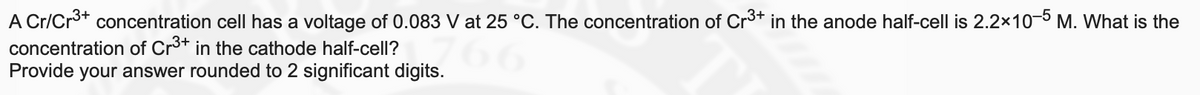 A Cr/Cr3+ concentration cell has a voltage of 0.083 V at 25 °C. The concentration of Cr3* in the anode half-cell is 2.2×10-5 M. What is the
concentration of Cr3+ in the cathode half-cell?
Provide your answer rounded to 2 significant digits.
