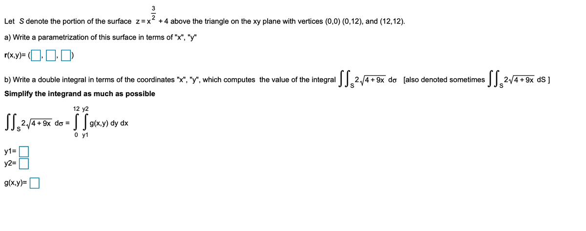 3
Let S denote the portion of the surface z=x
+ 4 above the triangle on the xy plane with vertices (0,0) (0,12), and (12,12).
a) Write a parametrization of this surface in terms of "x", "y"
r(x.y)= (ODD)
b) Write a double integral in terms of the coordinates "x", "y", which computes the value of the integral
2.4+ 9x do [also denoted sometimes | 2/4 + 9x dS ]
Simplify the integrand as much as possible
12 y2
2./4 + 9x do =
Jg(x,y) dy dx
0 y1
y1=
y2=
g(x,y)=
