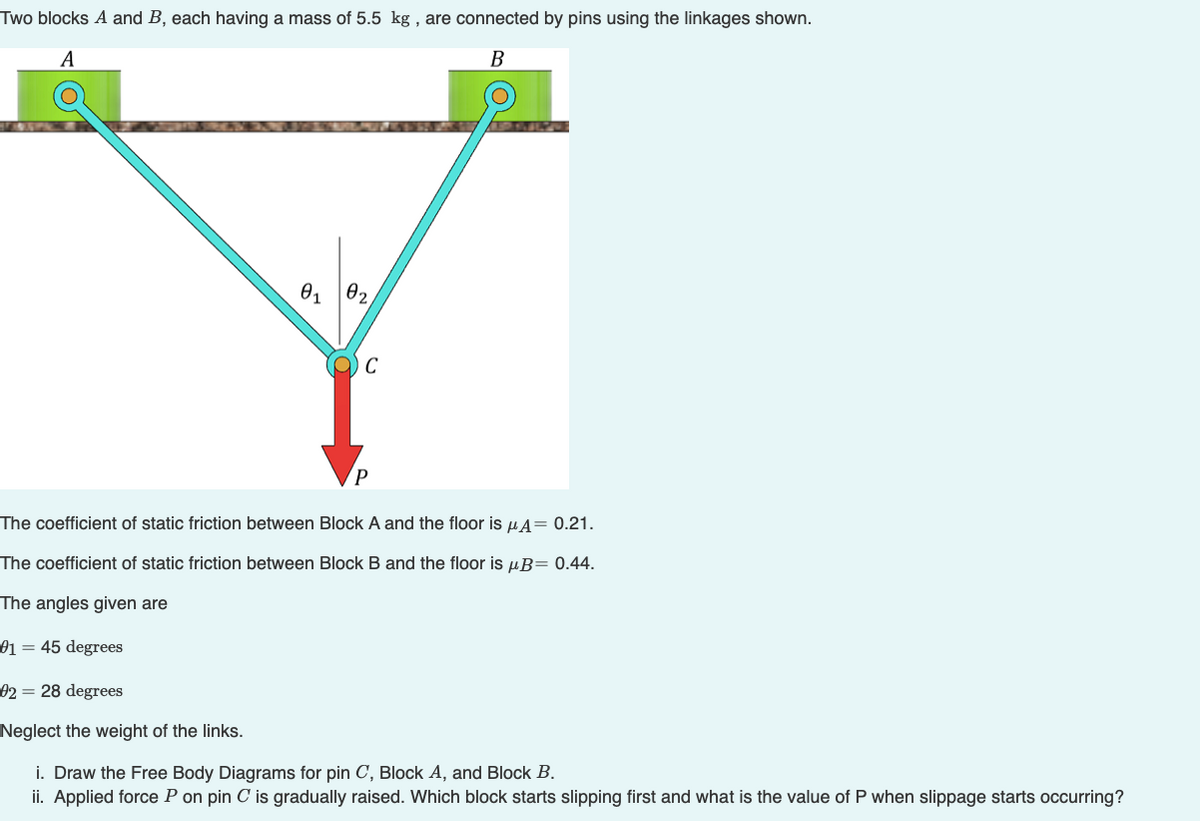 Two blocks A and B, each having a mass of 5.5 kg , are connected by pins using the linkages shown.
B
A
02
01
The coefficient of static friction between Block A and the floor is uA= 0.21.
The coefficient of static friction between Block B and the floor is µB= 0.44.
The angles given are
01 = 45 degrees
02 = 28 degrees
Neglect the weight of the links.
i. Draw the Free Body Diagrams for pin C, Block A, and Block B.
ii. Applied force P on pin C is gradually raised. Which block starts slipping first and what is the value of P when slippage starts occurring?
