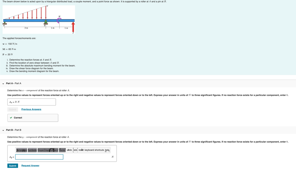 The beam shown below is acted upon by a triangular distributed load, a couple moment, and a point force as shown. It is supported by a roller at A and a pin at B.
3 m
1 m
1 т
F
The applied forces/moments are:
w = 150 N/m
M = 65 N•m
F = 20 N
i. Determine the reaction forces at A and B.
ii. Find the location of zero shear between A and B.
iii. Determine the absolute maximum bending moment for the beam.
iv. Draw the shear force diagram for the beam.
v. Draw the bending moment diagram for the beam.
Part A - Part A
Determine the x – component of the reaction force at roller A.
Use positive values to represent forces oriented up or to the right and negative values to represent forces oriented down or to the left. Express your answer in units of N to three significant figures. If no reaction force exists for a particular component, enter 0.
Ag = 0 N
Submit
Previous Answers
Correct
Part B - Part B
Determine the y – component of the reaction force at roller A.
Use positive values to represent forces oriented up or to the right and negative values to represent forces oriented down or to the left. Express your answer in units of N to three significant figures. If no reaction force exists for a particular component, enter 0.
Templates Symbols Slope/Displacement Vector uado redo reset keyboard shortcuts help,
Ay =
N
Submit
Request Answer
