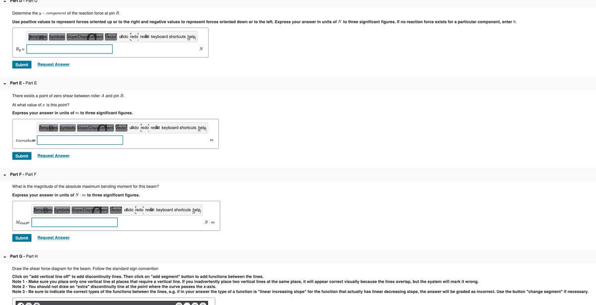 Determine the y – component of the reaction force at pin B.
Use positive values to represent forces oriented up or to the right and negative values to represent forces oriented down or to the left. Express your answer in units of N to three significant figures. If no reaction force exists for a particular component, enter 0.
Jemplates Symbols Slope/Displacement Vector uado redo reset keyboard shortcuts help,
By=
N
Submit
Request Answer
Part E - Part E
There exists a point of zero shear between roller A and pin B.
At what value of x is this point?
Express your answer in units of m to three significant figures.
Templates Symbols Slope/Displacement Vector uado redo reset keyboard shortcuts help
xzerosher
m
Submit
Request Answer
Part F- Part F
What is the magnitude of the absolute maximum bending moment for this beam?
Express your answer in units of N . m to three significant figures.
Templates Symbols Slope/Displacement Vector uado redo resat keyboard shortcuts help
MmaF
N. m
Submit
Request Answer
Part G - Part H
Draw the shear force diagram for the beam. Follow the standard sign convention
Click on "add vertical line off" to add discontinuity lines. Then click on "add segment" button to add functions between the lines.
Note 1- Make sure you place only one vertical line at places that require a vertical line. If you inadvertently place two vertical lines at the same place, it will appear correct visually because the lines overlap, but the system will mark it wrong.
Note 2 - You should not draw an "extra" discontinuity line at the point where the curve passes the x-axis.
Note 3 - Be sure to indicate the correct types of the functions between the lines, e.g. if in your answer the type of a function is "linear increasing slope" for the function that actually has linear decreasing slope, the answer will be graded as incorrect. Use the button "change segment" if necessary.
