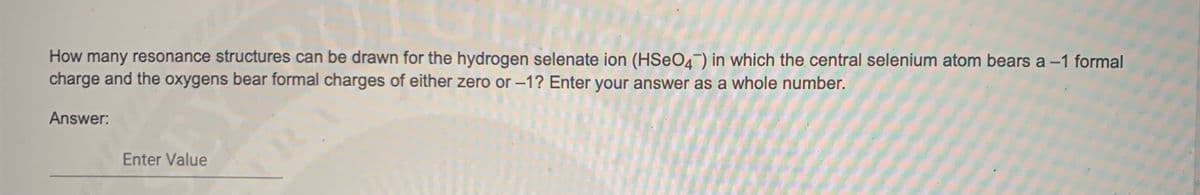 How many resonance structures can be drawn for the hydrogen selenate ion (HSeO4) in which the central selenium atom bears a -1 formal
charge and the oxygens bear formal charges of either zero or –1? Enter your answer as a whole number.
Answer:
RA
Enter Value
