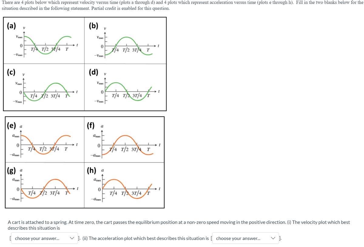 There are 4 plots below which represent velocity versus time (plots a through d) and 4 plots which represent acceleration versus time (plots e through h). Fill in the two blanks below for the
situation described in the following statement. Partial credit is enabled for this question.
(a)
(b)
Vmax
Vmax
TA T/2 3f/4 T
A/4 T/2 3T)4
T
-Vmax
-Vmax
(c)
(d)
Vmax
Vmax
T/4 T/2 3T/4
T/4 T/ 3T/4
-Vmax
-Vmax
|(e)
(f)
а
a
Amax
Amax
TA T/2 31/4 T
/4 T/2 3T)4 T
-Amax
-Amax
(g)
(h)
a
a
Amax
Amax
T/4 1/2 3T/4
T/4 T/2 3T/4
-Amax
-Amax
A cart is attached to a spring. At time zero, the cart passes the equilibrium position at a non-zero speed moving in the positive direction. (i) The velocity plot which best
describes this situation is
V ].
| choose your answer...
v ]. (ii) The acceleration plot which best describes this situation is [ choose your answer.
