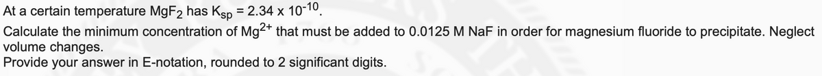 At a certain temperature MgF2 has Ksp = 2.34 x 10-10.
Calculate the minimum concentration of Mg2* that must be added to 0.0125 M NaF in order for magnesium fluoride to precipitate. Neglect
volume changes.
Provide your answer in E-notation, rounded to 2 significant digits.
