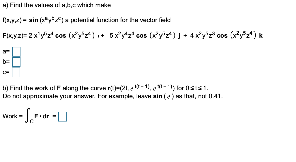 a) Find the values of a,b,c which make
f(x,y,z) = sin (xªy°z©) a potential function for the vector field
F(x,y,z)= 2 x'y®z4 cos (x?y®z4) i+ 5x²y^z* cos (x?y5z4) j + 4 x?y5z³ cos (x²y®z4) k
a=
b=
C=
b) Find the work of F along the curve r(t)=(2t, e (t - 1), e t(t – 1) for 0 sts1.
Do not approximate your answer. For example, leave sin (e ) as that, not 0.41.
Work =
F•dr =
