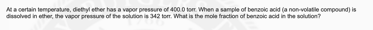 At a certain temperature, diethyl ether has a vapor pressure of 400.0 torr. When a sample of benzoic acid (a non-volatile compound) is
dissolved in ether, the vapor pressure of the solution is 342 torr. What is the mole fraction of benzoic acid in the solution?
