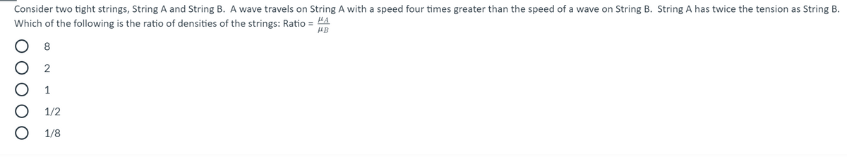 Consider two tight strings, String A and String B. A wave travels on String A with a speed four times greater than the speed of a wave on String B. String A has twice the tension as String B.
HA
Which of the following is the ratio of densities of the strings: Ratio =
HB
8
2
1
1/2
1/8
