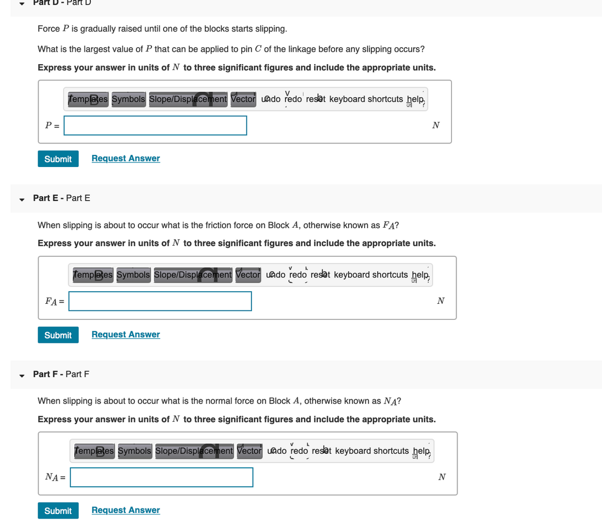 Part D
Force P is gradually raised until one of the blocks starts slipping.
What is the largest value of P that can be applied to pin C of the linkage before any slipping occurs?
Express your answer in units of N to three significant figures and include the appropriate units.
Templates Symbols Slope/Displacement Vector uado redo' reset keyboard shortcuts help
P =
Submit
Request Answer
Part E - PartE
When slipping is about to occur what is the friction force on Block A, otherwise known as FA?
Express your answer in units of N to three significant figures and include the appropriate units.
Templates Symbols Slope/Displacement Vector uado redo reset keyboard shortcuts help.
FA=
N
Submit
Request Answer
Part F - Part F
When slipping is about to occur what is the normal force on Block A, otherwise known as NĄ?
Express your answer in units of N to three significant figures and include the appropriate units.
Templates Symbols Slope/Displacement Vector uado redo reset keyboard shortcuts help.
NA =
N
Submit
Request Answer
