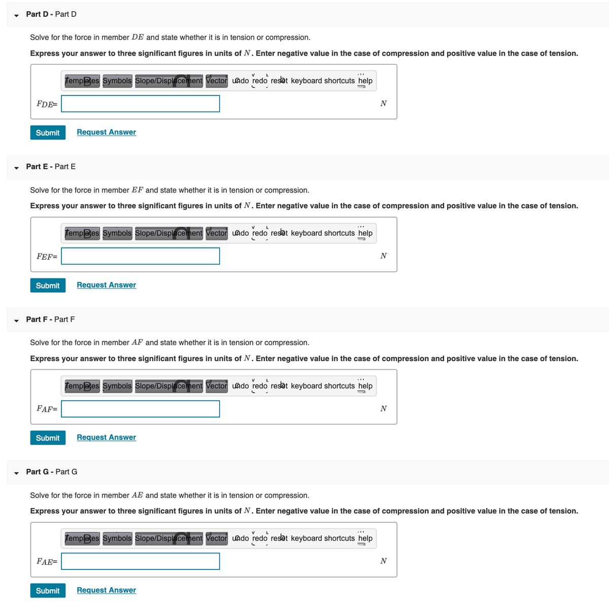 Part D - Part D
Solve for the force in member DE and state whether it is in tension or compression.
Express your answer to three significant figures in units of N. Enter negative value in the case of compression and positive value in the case of tension.
femplates Symbols Slope/Displacement Vector uado redo reset keyboard shortcuts help
FDE=
N
Submit
Request Answer
Part E - Part E
Solve for the force in member EF and state whether it is in tension or compression.
Express your answer to three significant figures in units of N. Enter negative value in the case of compression and positive value in the case of tension.
femplates Symbols Slope/Displacement Vector uado redo reset keyboard shortcuts help
FEF=
Submit
Request Answer
Part F - Part F
Solve for the force in member AF and state whether it is in tension or compression.
Express your answer to three significant figures in units of N. Enter negative value in the case of compression and positive value in the case of tension.
Templates Symbols Slope/Displacement Vector undo redo reset keyboard shortcuts help
FAF=
N
Submit
Request Answer
Part G - Part G
Solve for the force in member AE and state whether it is in tension or compression.
Express your answer to three significant figures in units of N. Enter negative value in the case of compression and positive value in the case of tension.
Templates Symbols Slope/Displacement Vector uado redo reset keyboard shortcuts help
FAE=
N
Submit
Request Answer
