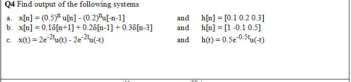 Q4 Find output of the following systems
a. x[n] = (0.5)" u[n] - (0.2)ªu[-n-1]
b. x[n] = 0.18[n+1]+ 0.26[n-1] + 0.38[n-3]
c. x(t) = 2e-2tu(t) - 2e-2u(-t)
and
h[n] = [0.1 0.2 0.3]
h[n] = [1-0.1 0.5]
h(t) = 0.5e-0.5tu(-t)
and
and
