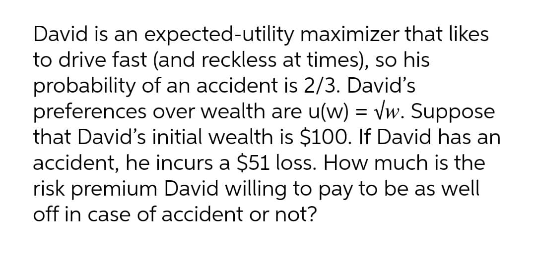 David is an expected-utility maximizer that likes
to drive fast (and reckless at times), so his
probability of an accident is 2/3. David's
preferences over wealth are u(w) = vw. Suppose
that David's initial wealth is $100. If David has an
accident, he incurs a $51 loss. How much is the
risk premium David willing to pay to be as well
off in case of accident or not?
