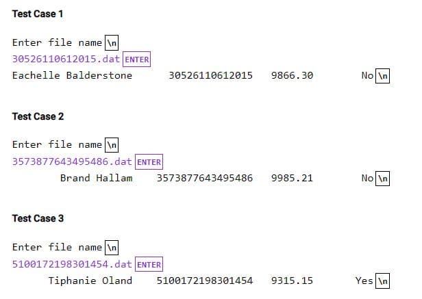 Test Case 1
Enter file name \n
30526110612015.dat ENTER
Eachelle Balderstone
Test Case 2
Enter file name \n
3573877643495486.dat ENTER
Test Case 3
Brand Hallam 3573877643495486 9985.21
Enter file name \n
5100172198301454.dat
Tiphanie Oland
30526110612015
ENTER
9866.30
5100172198301454 9315.15
No \n
No \n
Yes In