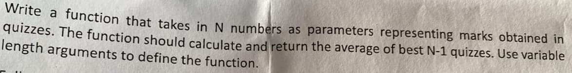 Write a function that takes in N numbers as parameters representing marks obtained in
quizzes. The function should calculate and return the average of best N-1 quizzes. Use variable
length arguments to define the function.
