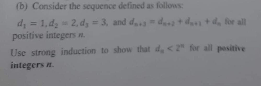 (b) Consider the sequence defined as follows:
d₁ = 1, d₂ = 2, d3 = 3, and d₂.3 = d₂+2 +d₂+1 +d₂ for all
positive integers n.
Use strong induction to show that d,, <2" for all positive
integers n.