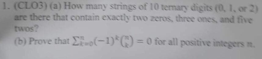 1. (CLO3) (a) How many strings of 10 ternary digits (0, 1, or 2)
are there that contain exactly two zeros, three ones, and five
twos?
(b) Prove that E-(-1)*
)= 0 for all positive integers n.