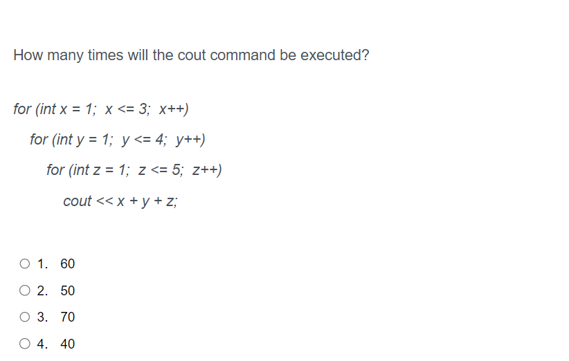 How many times will the cout command be executed?
for (int x = 1; x <= 3; x++)
for (int y = 1; y <= 4; y++)
for (int z = 1; z <= 5; z++)
cout << x + y + z;
O 1. 60
O 2. 50
O 3. 70
O 4. 40