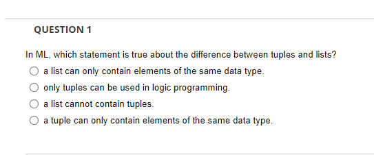 QUESTION 1
In ML, which statement is true about the difference between tuples and lists?
a list can only contain elements of the same data type.
only tuples can be used in logic programming.
a list cannot contain tuples.
a tuple can only contain elements of the same data type.