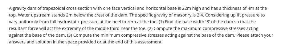 A gravity dam of trapezoidal cross section with one face vertical and horizontal base is 22m high and has a thickness of 4m at the
top. Water upstream stands 2m below the crest of the dam. The specific gravity of masonry is 2.4. Considering uplift pressure to
vary uniformly from full hydrostatic pressure at the heel to zero at the toe: (1) Find the base width 'B' of the dam so that the
resultant force will act the extremity of the middle third near the toe. (2) Compute the maximum compressive stresses acting
against the base of the dam. (3) Compute the minimum compressive stresses acting against the base of the dam. Please attach your
answers and solution in the space provided or at the end of this assessment.
