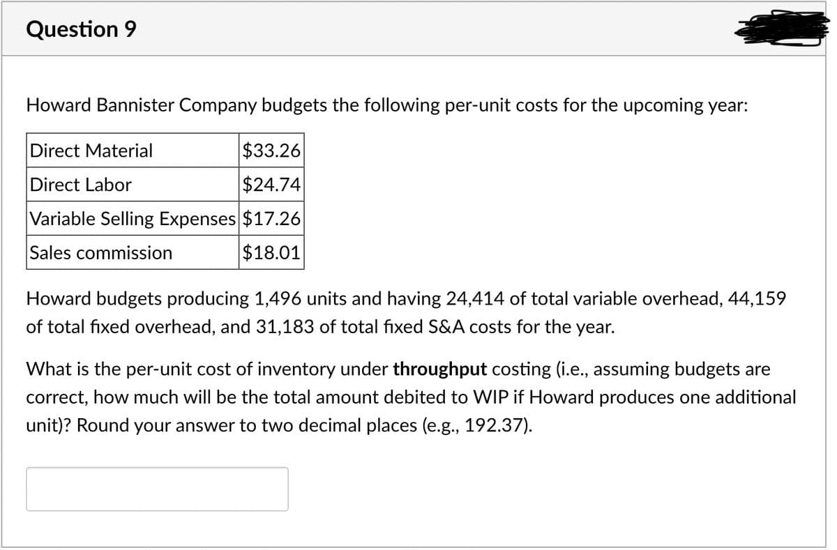 Question 9
Howard Bannister Company budgets the following per-unit costs for the upcoming year:
Direct Material
Direct Labor
Variable Selling Expenses
Sales commission
$33.26
$24.74
$17.26
$18.01
Howard budgets producing 1,496 units and having 24,414 of total variable overhead, 44,159
of total fixed overhead, and 31,183 of total fixed S&A costs for the year.
What is the per-unit cost of inventory under throughput costing (i.e., assuming budgets are
correct, how much will be the total amount debited to WIP if Howard produces one additional
unit)? Round your answer to two decimal places (e.g., 192.37).