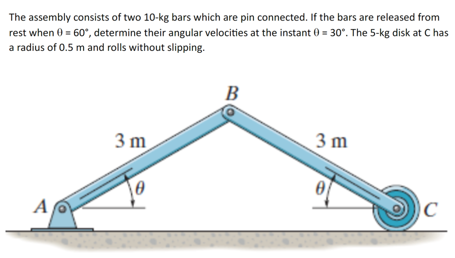 The assembly consists of two 10-kg bars which are pin connected. If the bars are released from
rest when 0 = 60°, determine their angular velocities at the instant 0 = 30°. The 5-kg disk at C has
a radius of 0.5 m and rolls without slipping.
A
3 m
B
3 m
C