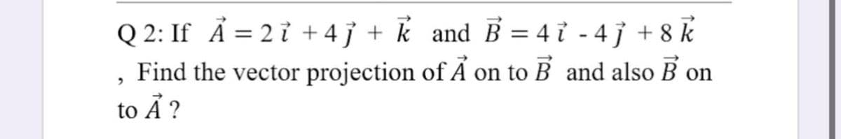 Q 2: If A = 2 ỉ +4ỉ + k and B = 4 ỉ - 4j + 8 k
Find the vector projection of A on to B and also B on
to Å ?
