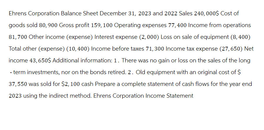 Ehrens Corporation Balance Sheet December 31, 2023 and 2022 Sales 240,000$ Cost of
goods sold 80, 900 Gross profit 159, 100 Operating expenses 77,400 Income from operations
81,700 Other income (expense) Interest expense (2,000) Loss on sale of equipment (8,400)
Total other (expense) (10,400) Income before taxes 71,300 Income tax expense (27,650) Net
income 43,650$ Additional information: 1. There was no gain or loss on the sales of the long
-term investments, nor on the bonds retired. 2. Old equipment with an original cost of $
37,550 was sold for $2, 100 cash Prepare a complete statement of cash flows for the year end
2023 using the indirect method. Ehrens Corporation Income Statement