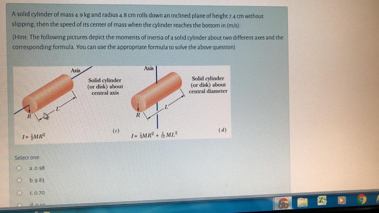 A solid cylinder of mass 4.9 kg and radius 4.8 cm rolls down an inclined plane of height 7.4 cm without
slipping, then the speed of its center of mass when the cylinder reaches the bottom in (m/s):
