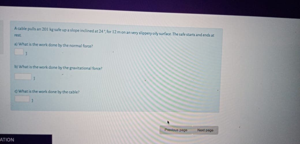 Acable pulls an 201 kg safe up a slope inclined at 24 , for 12 m on an very slippery oily surface. The safe starts and ends at
rest
a) What is the work done by the normal force?
b) What is the work done by the gravitational force?
OWhat is the work done by the cable?
