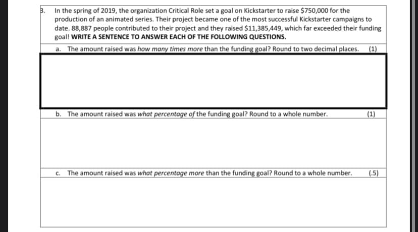 3. In the spring of 2019, the organization Critical Role set a goal on Kickstarter to raise $750,000 for the
production of an animated series. Their project became one of the most successful Kickstarter campaigns to
date. 88,887 people contributed to their project and they raised $11,385,449, which far exceeded their funding
goal! WRITE A SENTENCE TO ANSWER EACH OF THE FOLLOWING QUESTIONS.
a. The amount raised was how many times more than the funding goal? Round to two decimal places. (1)
b. The amount raised was what percentage of the funding goal? Round to a whole number.
(1)
c. The amount raised was what percentage more than the funding goal? Round to a whole number.
(.5)
