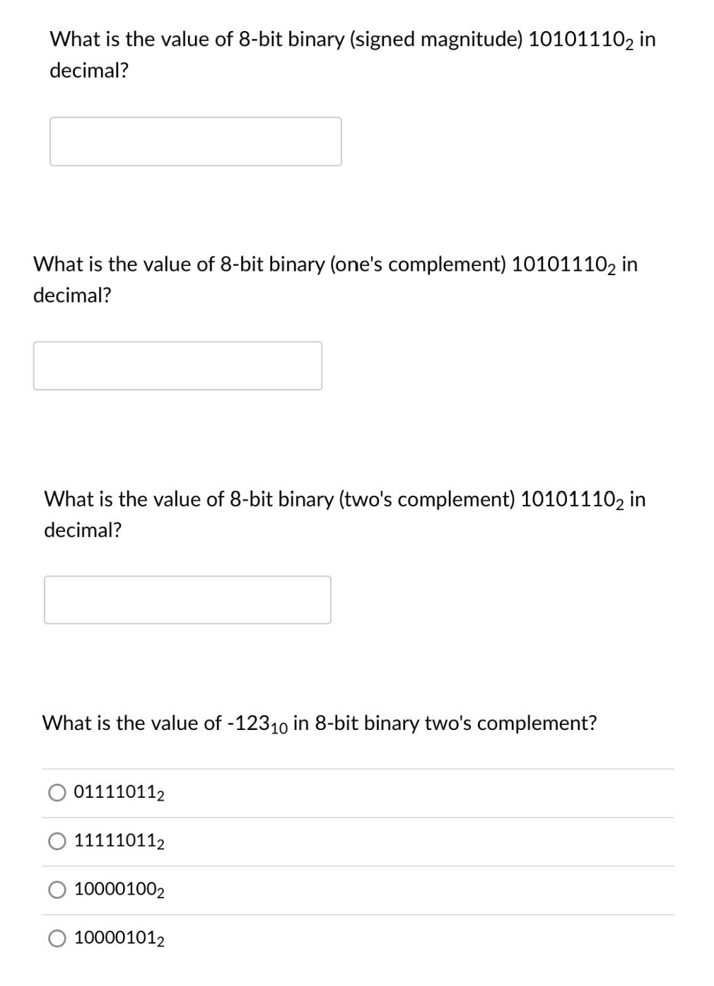 What is the value of 8-bit binary (signed magnitude) 101011102 in
decimal?
What is the value of 8-bit binary (one's complement) 101011102 in
decimal?
What is the value of 8-bit binary (two's complement) 101011102 in
decimal?
What is the value of -12310 in 8-bit binary two's complement?
011110112
111110112
100001002
100001012
