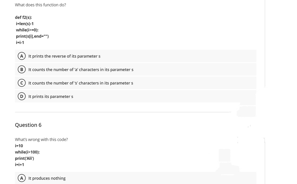 What does this function do?
def f2(s):
i=len(s)-1
while(i>=0):
print(s[i),end=")
i=i-1
A) It prints the reverse of its parameters
B) It counts the number of 'a' characters in its parameter s
It counts the number of 's' characters in its parameter s
It prints its parameter s
Question 6
What's wrong with this code?
i=10
while(i>100):
print('Ali')
i=i+1
It produces nothing
