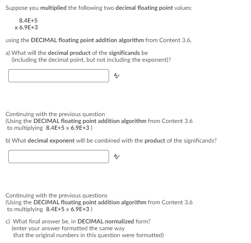 Suppose you multiplied the following two decimal floating point values:
8.4E+5
x 6.9E+3
using the DECIMAL floating point addition algorithm from Content 3.6,
a) What will the decimal product of the significands be
(including the decimal point, but not including the exponent)?
Continuing with the previous question
(Using the DECIMAL floating point addition algorithm from Content 3.6
to multiplying 8.4E+5 x 6.9E+3)
b) What decimal exponent will be combined with the product of the significands?
Continuing with the previous questions
(Using the DECIMAL floating point addition algorithm from Content 3.6
to multiplying 8.4E+5 x 6.9E+3)
c) What final answer be, in DECIMAL normalized form?
(enter your answer formatted the same way
that the original numbers in this question were formatted)
