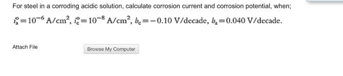 For steel in a corroding acidic solution, calculate corrosion current and corrosion potential, when;
= 10- A/cm?, =10-8 A/cm², b̟=-0.10 V/decade, b, =0.040 V/decade.
Attach File
Browse My Computer
