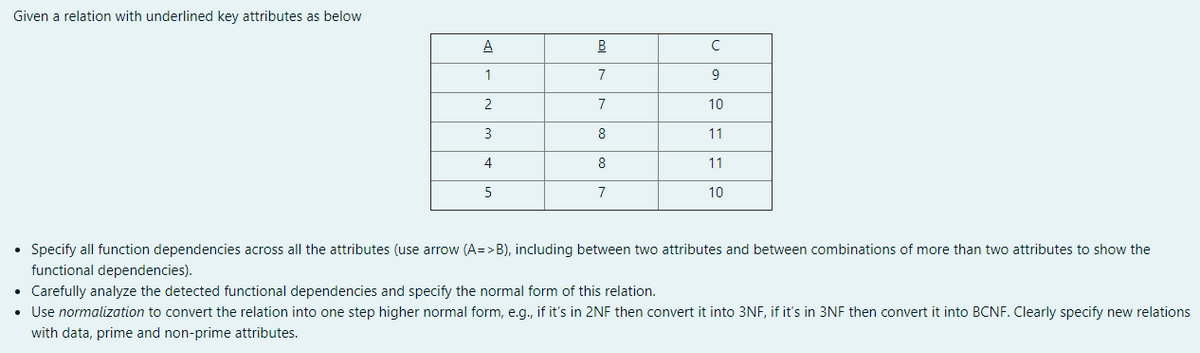 Given a relation with underlined key attributes as below
A
B
1
7
2
7
10
3
8
11
4
8
11
7
10
• Specify all function dependencies across all the attributes (use arrow (A=>B), including between two attributes and between combinations of more than two attributes to show the
functional dependencies).
• Carefully analyze the detected functional dependencies and specify the normal form of this relation.
• Use normalization to convert the relation into one step higher normal form, e.g., if it's in 2NF then convert it into 3NF, if it's in 3NF then convert it into BCNF. Clearly specify new relations
with data, prime and non-prime attributes.
