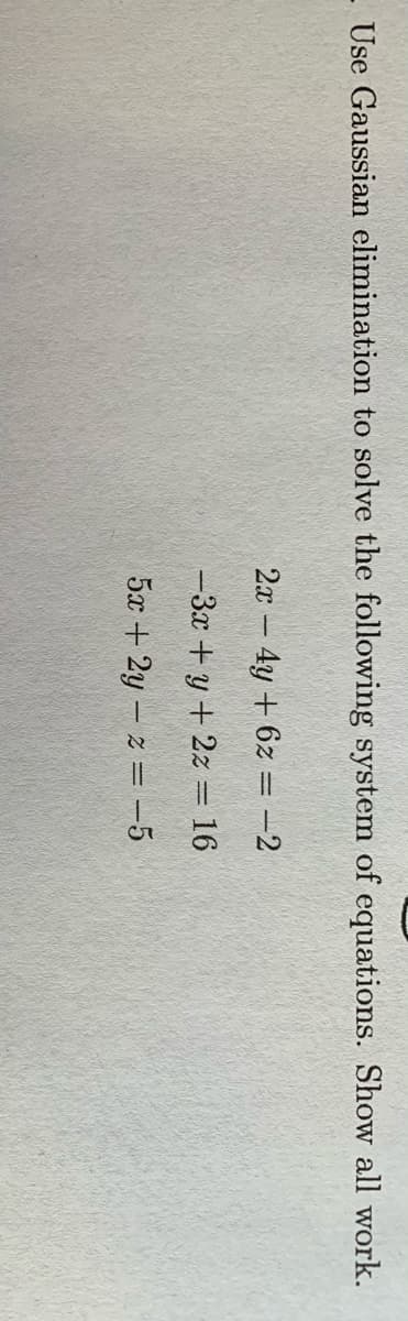 Use Gaussian elimination to solve the following system of equations. Show all work.
2x- 4y +6z = -2
-3x +y + 2z = 16
5x + 2y - z = -5
