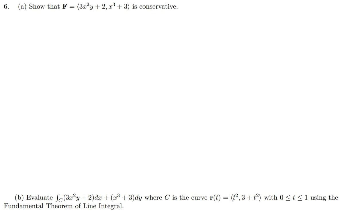 6.
(a) Show that F =
(3x2y + 2, x3 + 3) is conservative.
(b) Evaluate Sc(3x²y+ 2)dx + (x³ + 3)dy where C is the curve r(t) = (t, 3+ t²) with 0 <t < 1 using the
Fundamental Theorem of Line Integral.
