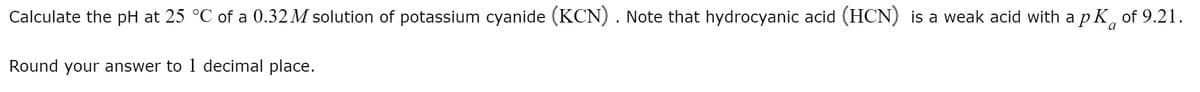 Calculate the pH at 25 °C of a 0.32M solution of potassium cyanide (KCN) . Note that hydrocyanic acid (HCN) is a weak acid with a p K,
of 9.21.
Round your answer to 1 decimal place.
