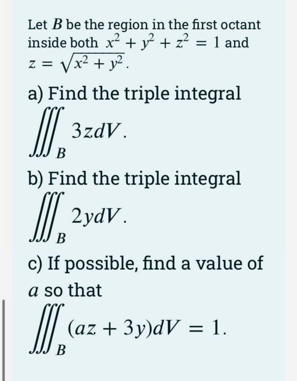 Let B be the region in the first octant
inside both x + y + z = 1 and
z = Vx² + y? .
a) Find the triple integral
I.
3zdV.
В
b) Find the triple integral
| 2vdv.
В
c) If possible, find a value of
a so that
(az + 3y)dV = 1.
В
