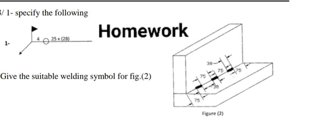 3/ 1- specify the following
Homework
1-
4
25 x (28)
Give the suitable welding symbol for fig.(2)
75
75
Figure (2)
