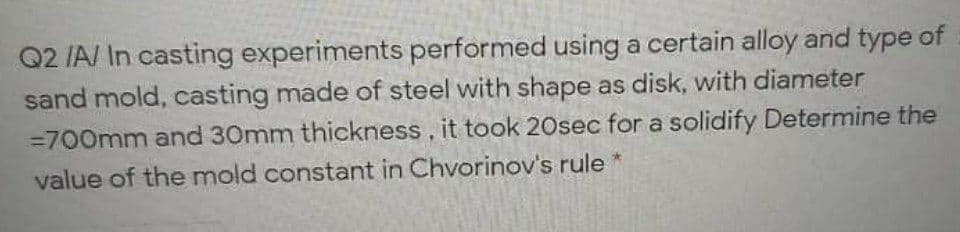 Q2 /A/ In casting experiments performed using a certain alloy and type of
sand mold, casting made of steel with shape as disk, with diameter
=700mm and 30mm thickness, it took 20sec for a solidify Determine the
value of the mold constant in Chvorinov's rule
