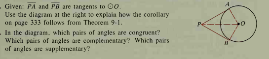 . Given: PA and PB are tangents to 0.
Use the diagram at the right to explain how the corollary
on page 333 follows from Theorem 9-1.
In the diagram, which pairs of angles are congruent?
Which pairs of angles are complementary? Which pairs
of angles are supplementary?
B
