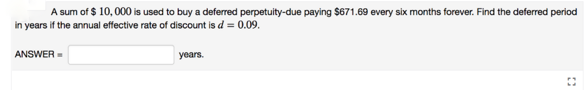 A sum of $ 10, 000 is used to buy a deferred perpetuity-due paying $671.69 every six months forever. Find the deferred period
in years if the annual effective rate of discount is d = 0.09.
ANSWER =
years.
