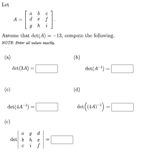 Let
f
9 h i
A
d
e
Assume that det (A) = -13, compute the following.
NOTE: Enter all values eractiy.
(a)
(b)
det(3A) =
det(A-) =
(c)
(d)
det(44) *) =|
O
det (4A-) =
(e)
det b h
i f
e
