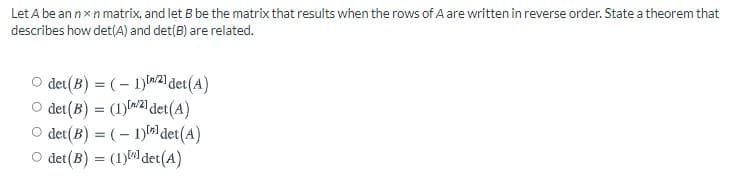 Let A be an nxn matrix, and let B be the matrix that results when the rows of A are written in reverse order. State a theorem that
describes how det(A) and det(B) are related.
O det(B) = (– 1)w2) det(A)
O det(B) = (1) W21 det(A)
O det(B) = ( – 1)det(A)
O det(B) = (1)) det(A)
