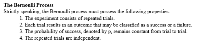 The Bernoulli Process
Strictly speaking, the Bernoulli process must possess the following properties:
1. The experiment consists of repeated trials.
2. Each trial results in an outcome that may be classified as a success or a failure.
3. The probability of success, denoted by p, remains constant from trial to trial.
4. The repeated trials are independent.
