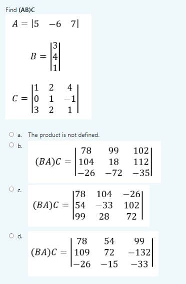 Find (AB)C
A = |5 -6 7|
13
B = 4
1
|1 2
C = |0
13 2
4
1
-1
1
O a. The product is not defined.
O b.
78
99
102
(BA)C = | 104
18
|-26 -72 -351
112
Oc.
|78 104 -26|
(BA)C = 54 -33
|99
102
28
72
d.
78
54
99
(BA)C = |109
72
-132
I-26 -15
-33
