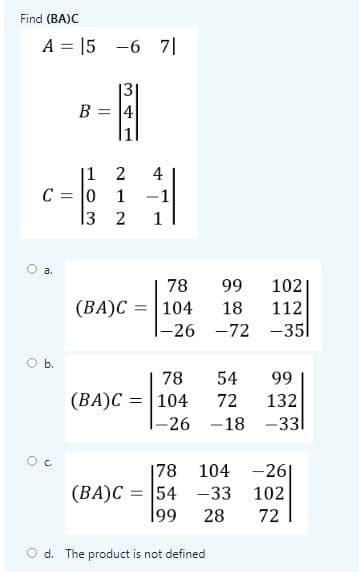 Find (BA)C
A = 15 -6 7|
131
B = 14
|1 2
C = |0 1
13 2
4
-1
1
a.
78
99
102|
= |104
|-26 -72 -351
(BA)C
18
112
Ob.
78
54
99
(BA)C = |104
132
|-26 -18 -331
72
C.
|78
104
-26|
(BA)C = 54 -33
199
102
28
72
O d. The product is not defined
